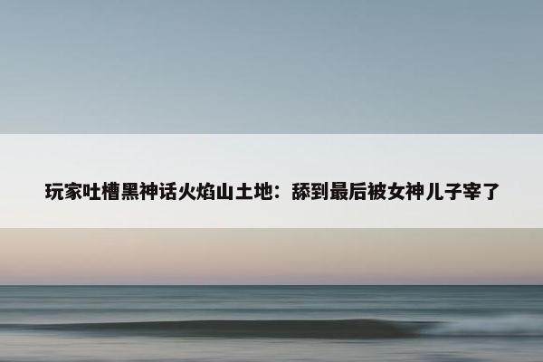 玩家吐槽黑神话火焰山土地：舔到最后被女神儿子宰了