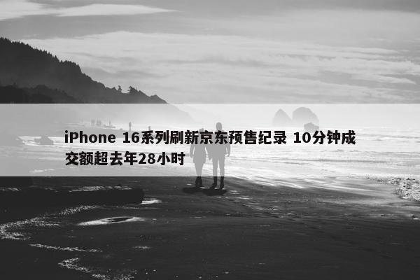 iPhone 16系列刷新京东预售纪录 10分钟成交额超去年28小时