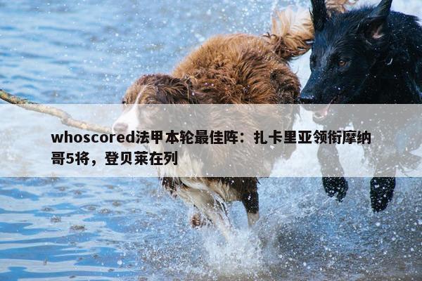 whoscored法甲本轮最佳阵：扎卡里亚领衔摩纳哥5将，登贝莱在列