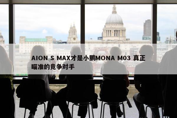 AION S MAX才是小鹏MONA M03 真正瞄准的竞争对手