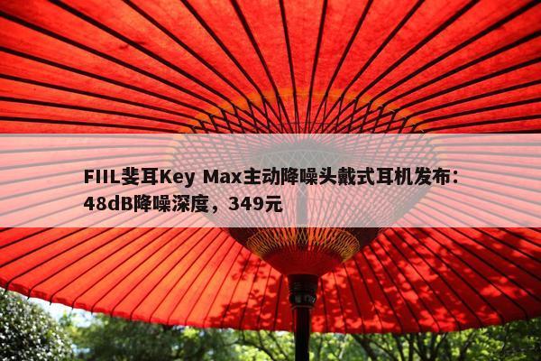 FIIL斐耳Key Max主动降噪头戴式耳机发布：48dB降噪深度，349元