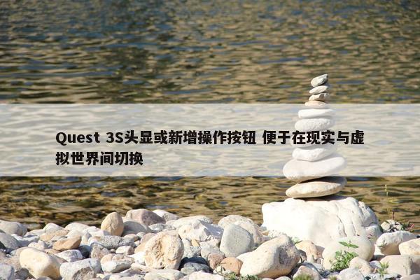 Quest 3S头显或新增操作按钮 便于在现实与虚拟世界间切换