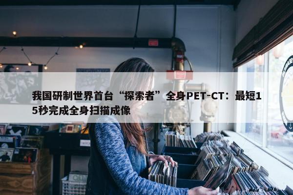 我国研制世界首台“探索者”全身PET-CT：最短15秒完成全身扫描成像