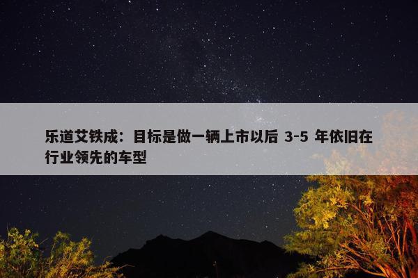 乐道艾铁成：目标是做一辆上市以后 3-5 年依旧在行业领先的车型