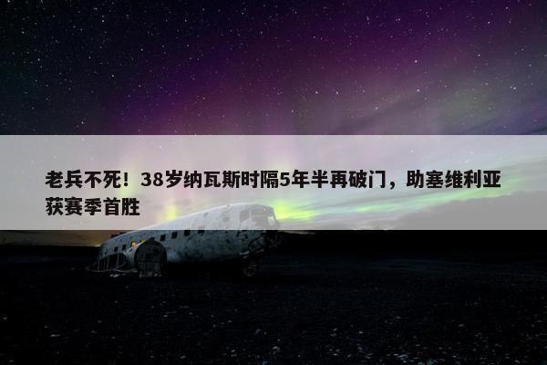 老兵不死！38岁纳瓦斯时隔5年半再破门，助塞维利亚获赛季首胜