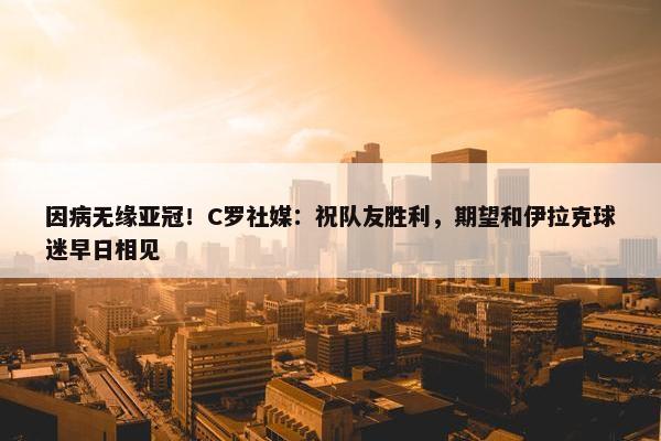 因病无缘亚冠！C罗社媒：祝队友胜利，期望和伊拉克球迷早日相见