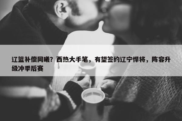 辽篮补偿同曦？西热大手笔，有望签约辽宁悍将，阵容升级冲季后赛