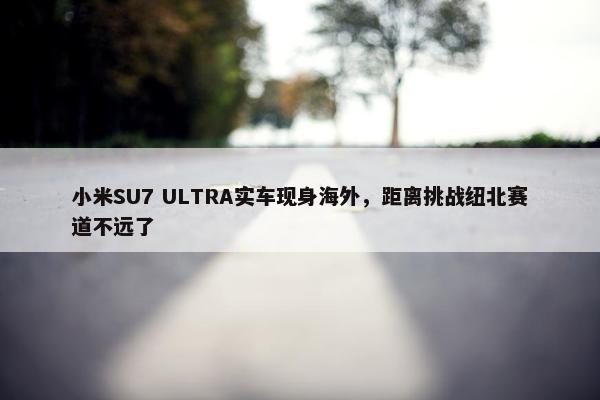 小米SU7 ULTRA实车现身海外，距离挑战纽北赛道不远了