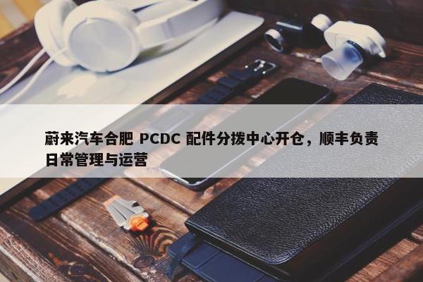 蔚来汽车合肥 PCDC 配件分拨中心开仓，顺丰负责日常管理与运营