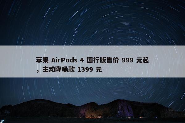 苹果 AirPods 4 国行版售价 999 元起，主动降噪款 1399 元