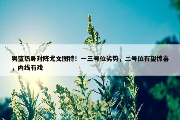 男篮热身对阵尤文图特！一三号位劣势，二号位有望惊喜，内线有戏