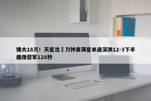 裸大18万！天星流薙刀钟离满星单通深渊12-3下半魔像督军128秒