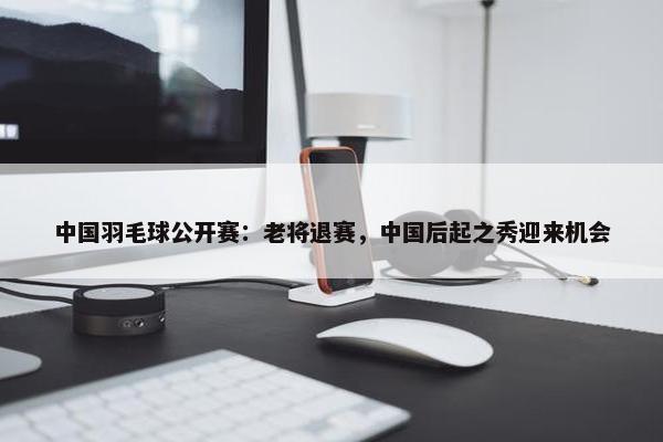 中国羽毛球公开赛：老将退赛，中国后起之秀迎来机会