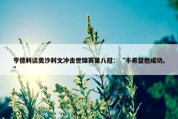 亨德利谈奥沙利文冲击世锦赛第八冠：“不希望他成功。”