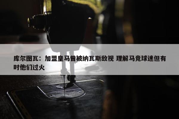 库尔图瓦：加盟皇马曾被纳瓦斯敌视 理解马竞球迷但有时他们过火