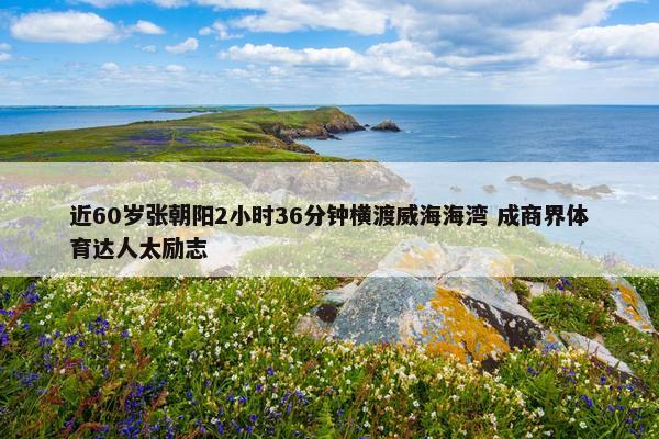 近60岁张朝阳2小时36分钟横渡威海海湾 成商界体育达人太励志