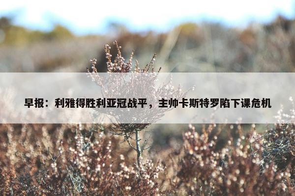 早报：利雅得胜利亚冠战平，主帅卡斯特罗陷下课危机