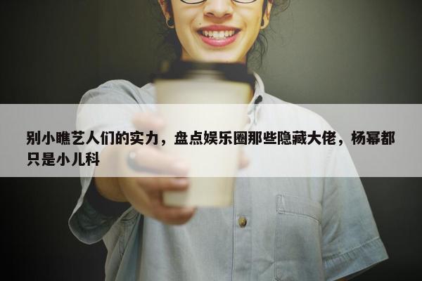 别小瞧艺人们的实力，盘点娱乐圈那些隐藏大佬，杨幂都只是小儿科