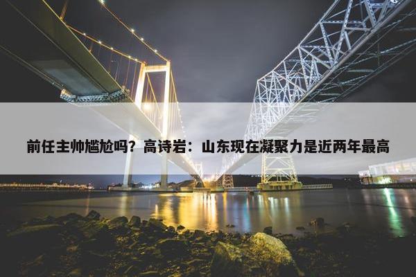 前任主帅尴尬吗？高诗岩：山东现在凝聚力是近两年最高