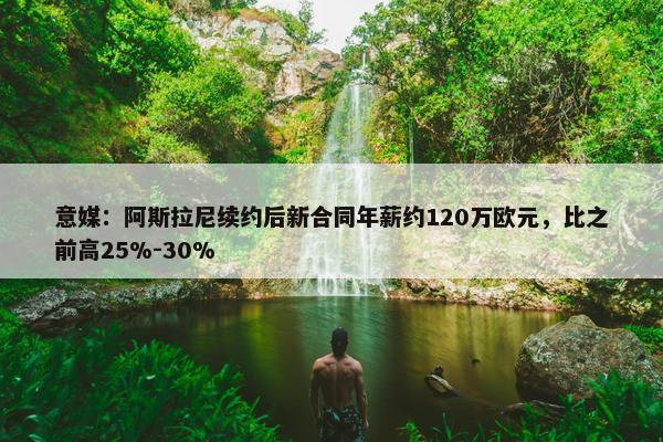 意媒：阿斯拉尼续约后新合同年薪约120万欧元，比之前高25%-30%