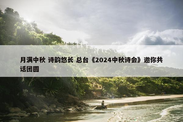 月满中秋 诗韵悠长 总台《2024中秋诗会》邀你共话团圆