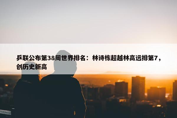 乒联公布第38周世界排名：林诗栋超越林高远排第7，创历史新高