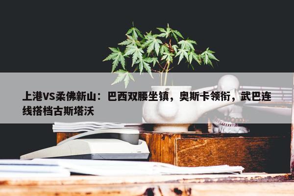 上港VS柔佛新山：巴西双腰坐镇，奥斯卡领衔，武巴连线搭档古斯塔沃