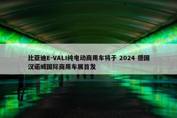 比亚迪E-VALI纯电动商用车将于 2024 德国汉诺威国际商用车展首发