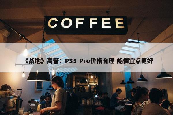 《战地》高管：PS5 Pro价格合理 能便宜点更好