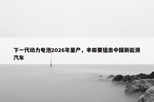 下一代动力电池2026年量产，丰田要狙击中国新能源汽车