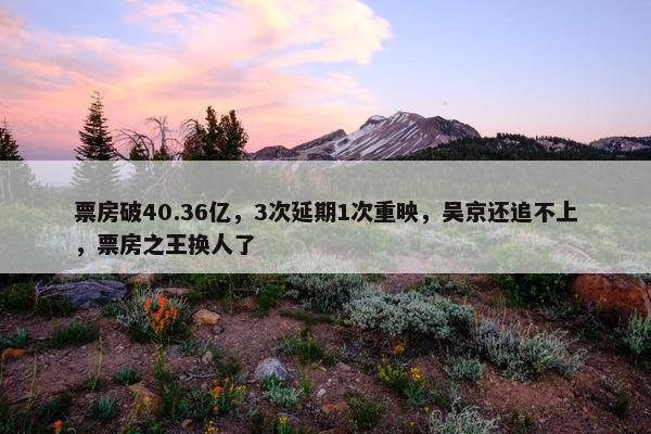 票房破40.36亿，3次延期1次重映，吴京还追不上，票房之王换人了