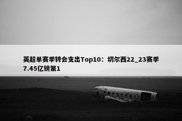 英超单赛季转会支出Top10：切尔西22_23赛季7.45亿镑第1