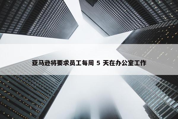 亚马逊将要求员工每周 5 天在办公室工作