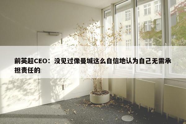 前英超CEO：没见过像曼城这么自信地认为自己无需承担责任的