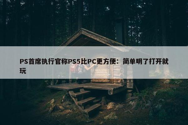 PS首席执行官称PS5比PC更方便：简单明了打开就玩