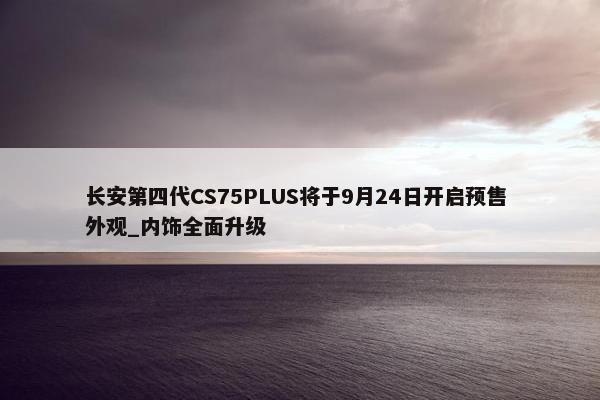 长安第四代CS75PLUS将于9月24日开启预售 外观_内饰全面升级