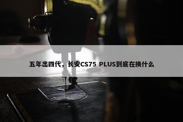 五年出四代，长安CS75 PLUS到底在换什么