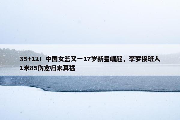 35+12！中国女篮又一17岁新星崛起，李梦接班人1米85伤愈归来真猛