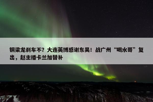 铜梁龙刹车不？大连英博感谢东吴！战广州“喝水哥”复出，赵主播卡兰加替补