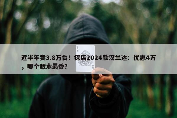 近半年卖3.8万台！探店2024款汉兰达：优惠4万，哪个版本最香？