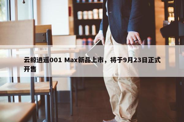 云鲸逍遥001 Max新品上市，将于9月23日正式开售