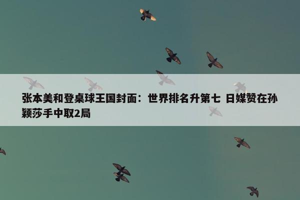 张本美和登桌球王国封面：世界排名升第七 日媒赞在孙颖莎手中取2局