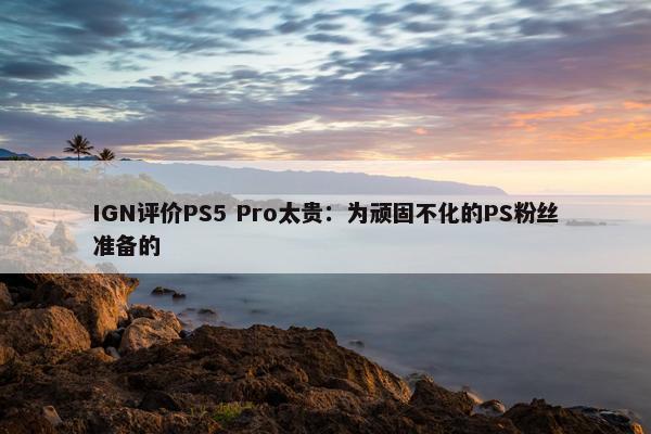 IGN评价PS5 Pro太贵：为顽固不化的PS粉丝准备的