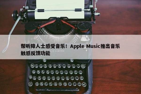 帮听障人士感受音乐！Apple Music推出音乐触感反馈功能