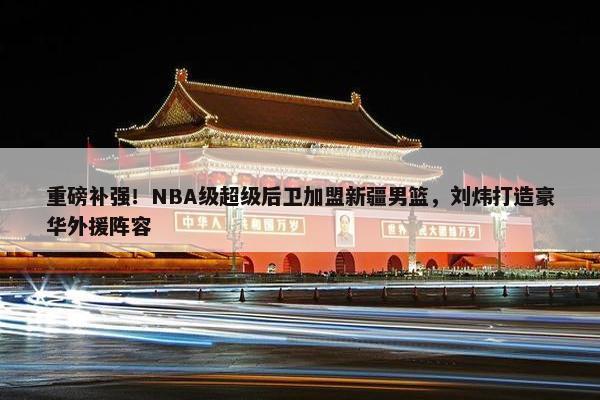 重磅补强！NBA级超级后卫加盟新疆男篮，刘炜打造豪华外援阵容