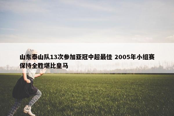 山东泰山队13次参加亚冠中超最佳 2005年小组赛保持全胜堪比皇马