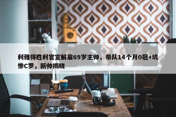 利雅得胜利官宣解雇69岁主帅，带队14个月0冠+坑惨C罗，新帅揭晓