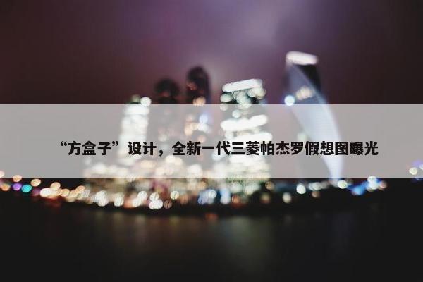 “方盒子”设计，全新一代三菱帕杰罗假想图曝光