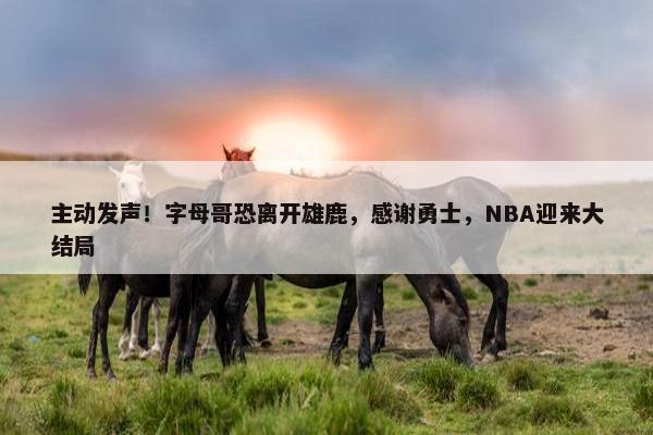 主动发声！字母哥恐离开雄鹿，感谢勇士，NBA迎来大结局