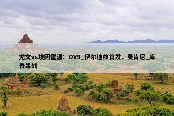 尤文vs埃因霍温：DV9_伊尔迪兹首发，麦肯尼_库普出战